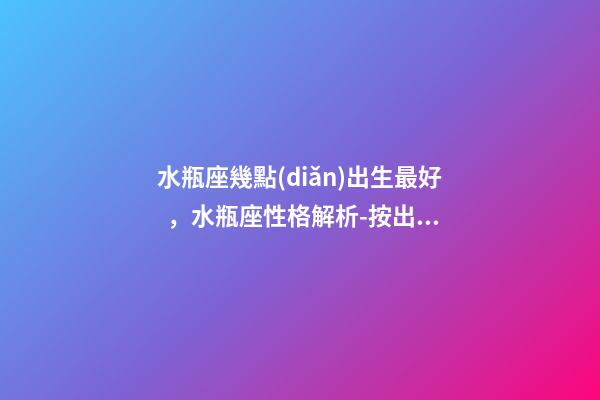 水瓶座幾點(diǎn)出生最好，水瓶座性格解析-按出生日期詳解